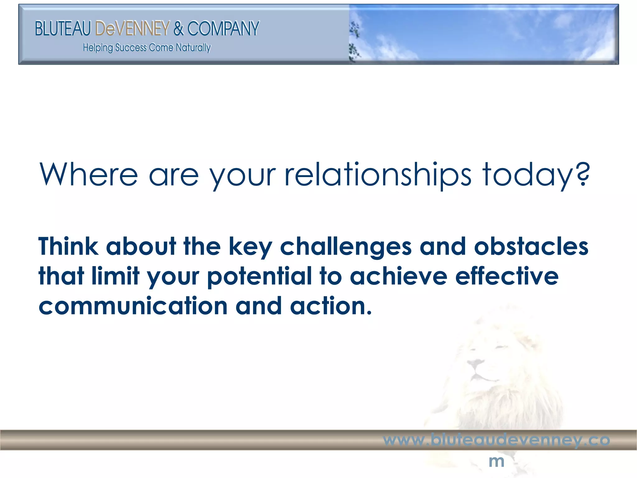 Where are your relationships today? Think about the key challenges and obstacles that limit your potential to achieve effective communication and action. 