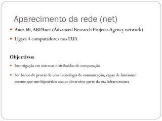 Aparecimento da rede (net)
 Anos 60, ARPAnet (Advanced Research Projects Agency network)

 Ligava 4 computadores nos EUA


Objectivos
 Investigação em sistemas distribuídos de computação

 Ser banco de provas de uma tecnologia de comunicação, capaz de funcionar
  mesmo que um hipotético ataque destruísse parte da sua infraestrutura
 
