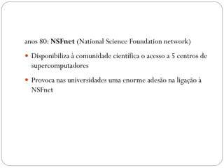 anos 80: NSFnet (National Science Foundation network)
 Disponibiliza à comunidade científica o acesso a 5 centros de
  supercomputadores
 Provoca nas universidades uma enorme adesão na ligação à
  NSFnet
 
