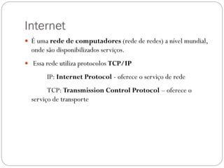 Internet
 É uma rede de computadores (rede de redes) a nível mundial,
  onde são disponibilizados serviços.
 Essa rede utiliza protocolos TCP/IP

       IP: Internet Protocol - oferece o serviço de rede
        TCP: Transmission Control Protocol – oferece o
  serviço de transporte
 