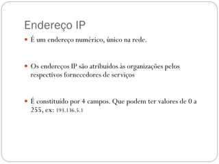 Endereço IP
 É um endereço numérico, único na rede.


 Os endereços IP são atribuídos às organizações pelos
  respectivos fornecedores de serviços


 É constituído por 4 campos. Que podem ter valores de 0 a
  255, ex: 193.136.5.1
 