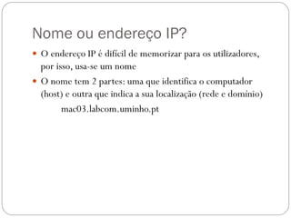 Nome ou endereço IP?
 O endereço IP é difícil de memorizar para os utilizadores,
  por isso, usa-se um nome
 O nome tem 2 partes: uma que identifica o computador
  (host) e outra que indica a sua localização (rede e domínio)
        mac03.labcom.uminho.pt
 