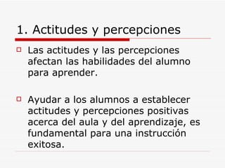 1. Actitudes y percepciones Las actitudes y las percepciones afectan las habilidades del alumno para aprender. Ayudar a los alumnos a establecer actitudes y percepciones positivas acerca del aula y del aprendizaje, es fundamental para una instrucción exitosa.  