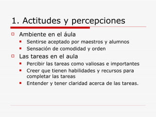 1. Actitudes y percepciones Ambiente en el áula Sentirse aceptado por maestros y alumnos Sensación de comodidad y orden Las tareas en el aula Percibir las tareas como valiosas e importantes Creer que tienen habilidades y recursos para completar las tareas Entender y tener claridad acerca de las tareas. 