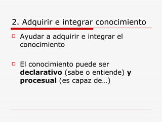 2. Adquirir e integrar conocimiento Ayudar a adquirir e integrar el conocimiento El conocimiento puede ser  declarativo  (sabe o entiende)  y procesual  (es capaz de…) 