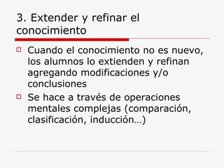 3. Extender y refinar el conocimiento Cuando el conocimiento no es nuevo, los alumnos lo extienden y refinan agregando modificaciones y/o conclusiones Se hace a través de operaciones mentales complejas (comparación, clasificación, inducción…)  