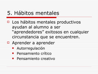 5. Hábitos mentales Los hábitos mentales productivos ayudan al alumno a ser “aprendedores” exitosos en cualquier circunstancia que se encuentren. Aprender a aprender Autorregulación Pensamiento crítico Pensamiento creativo 