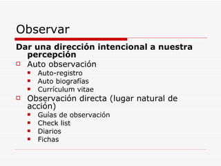 Observar Dar una dirección intencional a nuestra percepción Auto observación Auto-registro Auto biografías Currículum vitae Observación directa (lugar natural de acción) Guías de observación Check list Diarios Fichas 