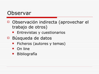 Observar Observación indirecta (aprovechar el trabajo de otros) Entrevistas y cuestionarios Búsqueda de datos Ficheros (autores y temas) On line Bibliografía 