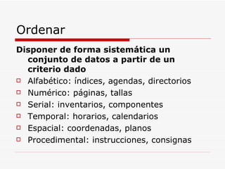 Ordenar Disponer de forma sistemática un conjunto de datos a partir de un criterio dado Alfabético: índices, agendas, directorios Numérico: páginas, tallas Serial: inventarios, componentes Temporal: horarios, calendarios Espacial: coordenadas, planos Procedimental: instrucciones, consignas 