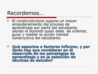 Recordemos… El constructivismo supone un mayor empoderamiento del proceso de aprendizaje por parte del estudiante, siendo el docente quien debe  de orientar, guiar y mediar la acción mental constructiva del estudiante. Qué aspectos o factores influyen, y por tanto hay que considerar en el desarrollo de las estrategias de aprendizaje y en la selección de técnicas de estudio? 