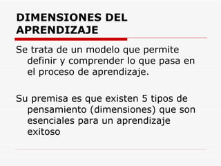 DIMENSIONES DEL APRENDIZAJE Se trata de un modelo que permite definir y comprender lo que pasa en el proceso de aprendizaje. Su premisa es que existen 5 tipos de pensamiento (dimensiones) que son esenciales para un aprendizaje exitoso 
