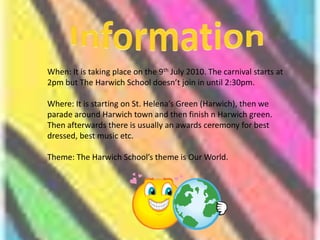 InformationWhen: It is taking place on the 9th July 2010. The carnival starts at 2pm but The Harwich School doesn’t join in until 2:30pm.Where: It is starting on St. Helena’s Green (Harwich), then we parade around Harwich town and then finish n Harwich green. Then afterwards there is usually an awards ceremony for best dressed, best music etc.Theme: The Harwich School’s theme is Our World.