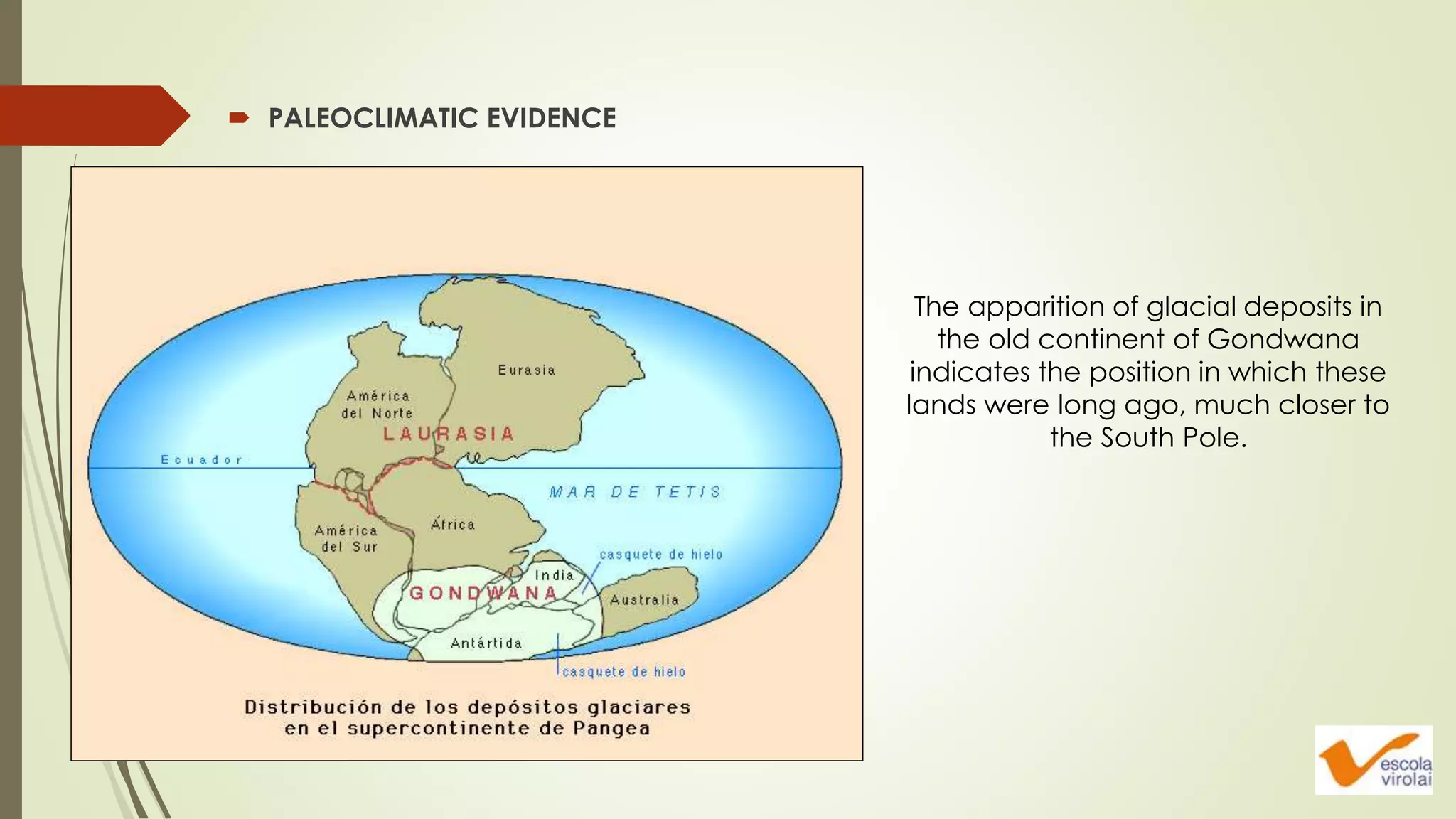  PALEOCLIMATIC EVIDENCE
The apparition of glacial deposits in
the old continent of Gondwana
indicates the position in which these
lands were long ago, much closer to
the South Pole.
 