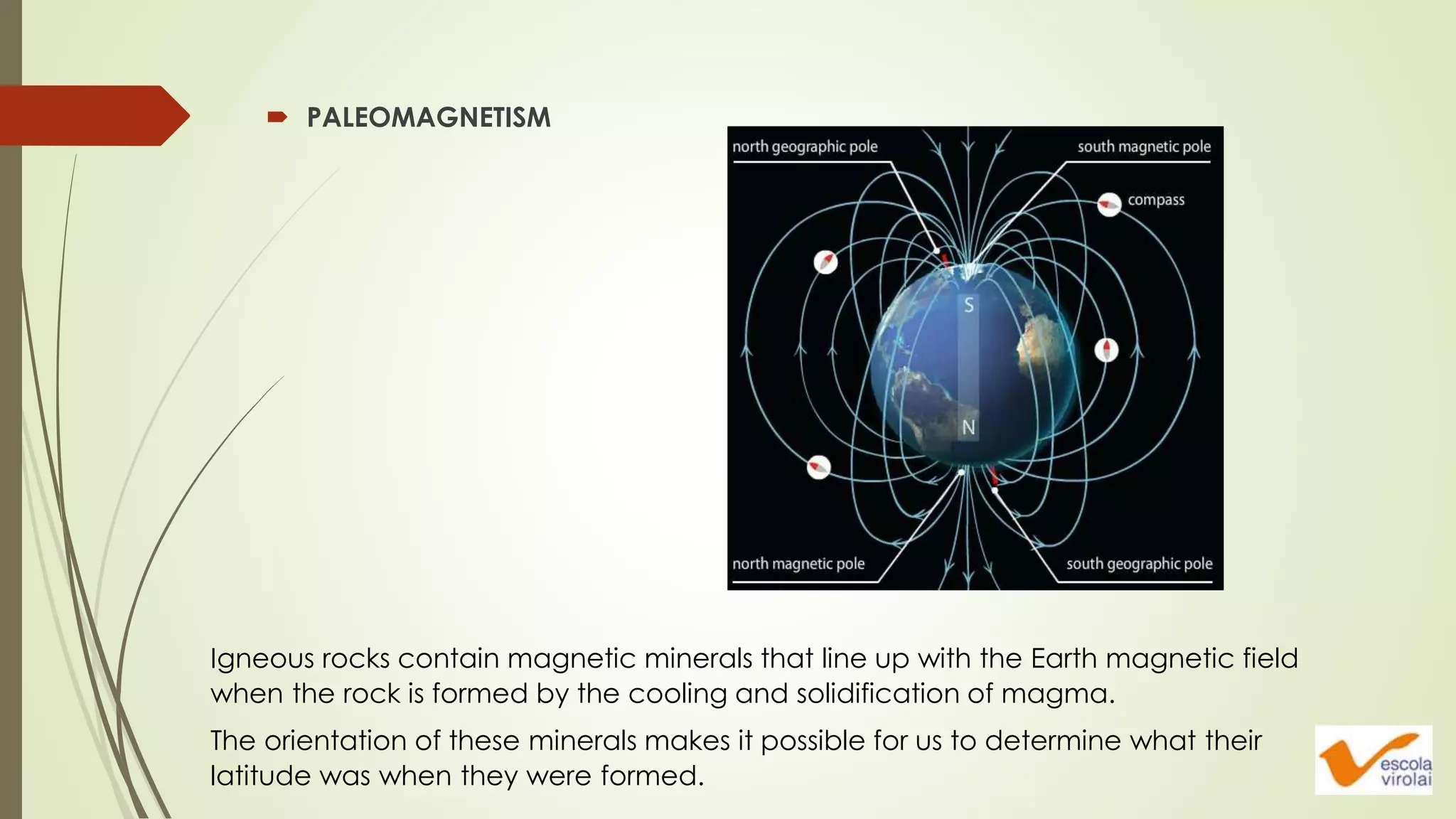  PALEOMAGNETISM
Igneous rocks contain magnetic minerals that line up with the Earth magnetic field
when the rock is formed by the cooling and solidification of magma.
The orientation of these minerals makes it possible for us to determine what their
latitude was when they were formed.
 