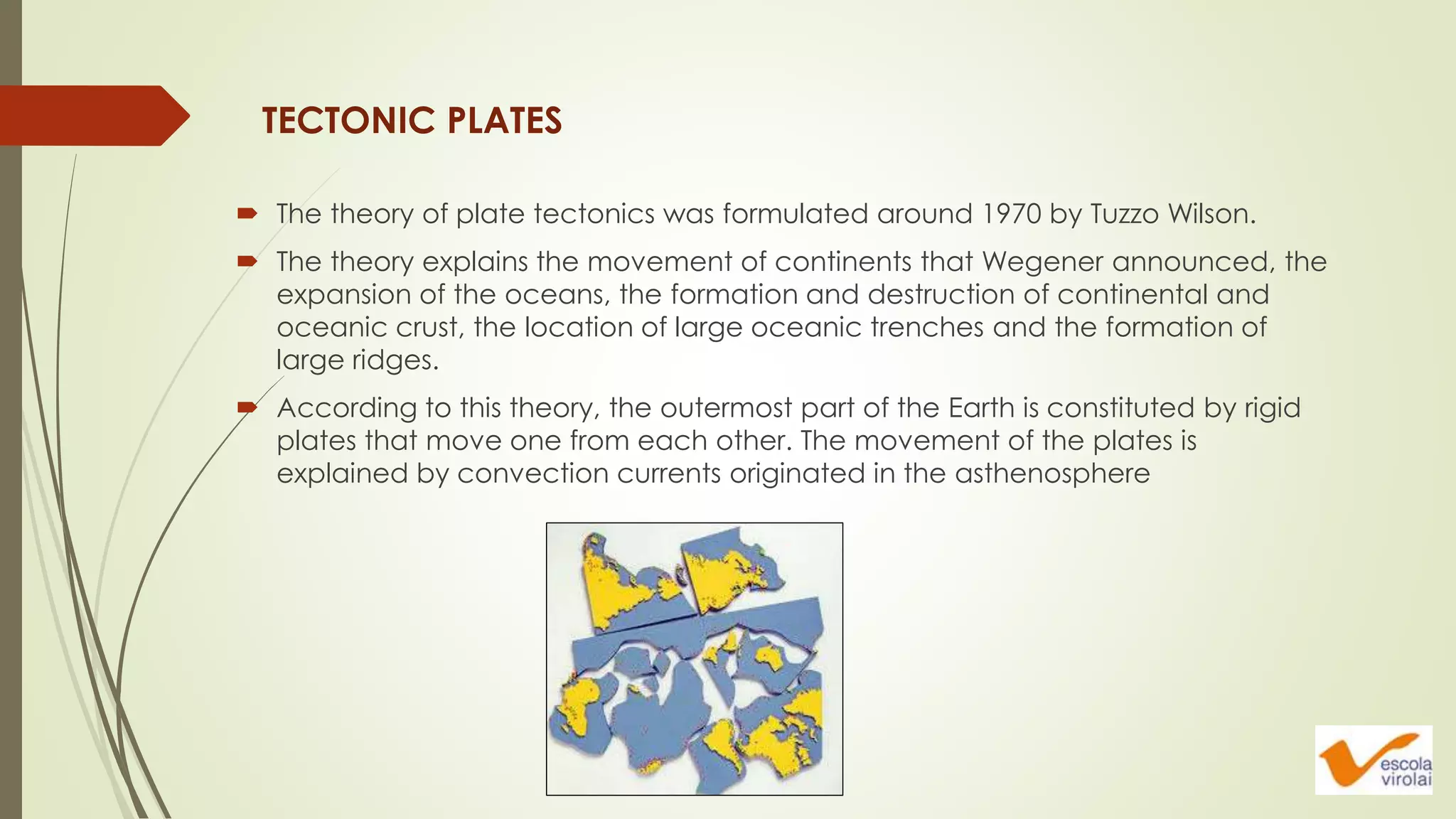  The theory of plate tectonics was formulated around 1970 by Tuzzo Wilson.
 The theory explains the movement of continents that Wegener announced, the
expansion of the oceans, the formation and destruction of continental and
oceanic crust, the location of large oceanic trenches and the formation of
large ridges.
 According to this theory, the outermost part of the Earth is constituted by rigid
plates that move one from each other. The movement of the plates is
explained by convection currents originated in the asthenosphere
TECTONIC PLATES
 
