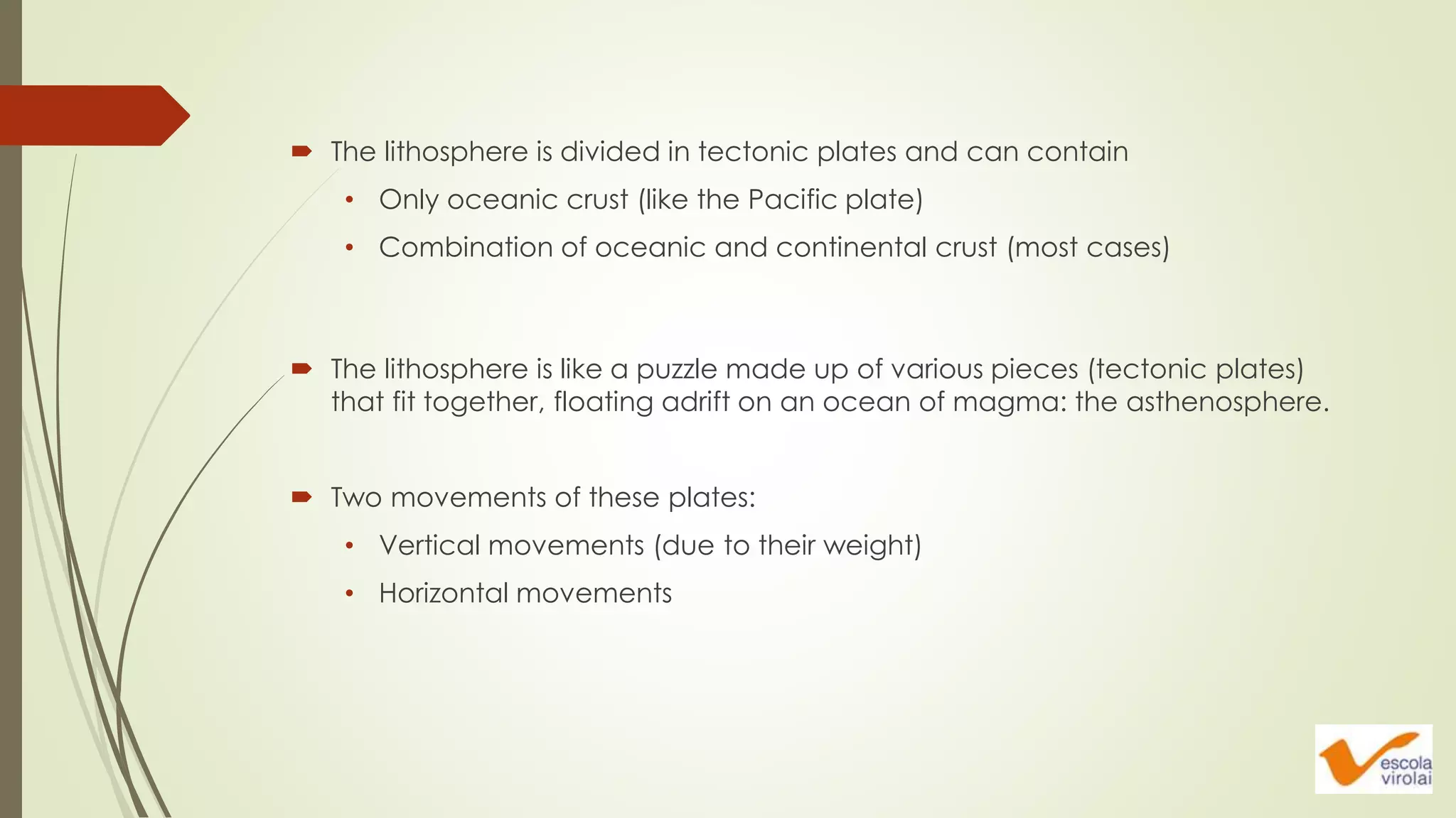  The lithosphere is like a puzzle made up of various pieces (tectonic plates)
that fit together, floating adrift on an ocean of magma: the asthenosphere.
 Two movements of these plates:
• Vertical movements (due to their weight)
• Horizontal movements
 The lithosphere is divided in tectonic plates and can contain
• Only oceanic crust (like the Pacific plate)
• Combination of oceanic and continental crust (most cases)
 