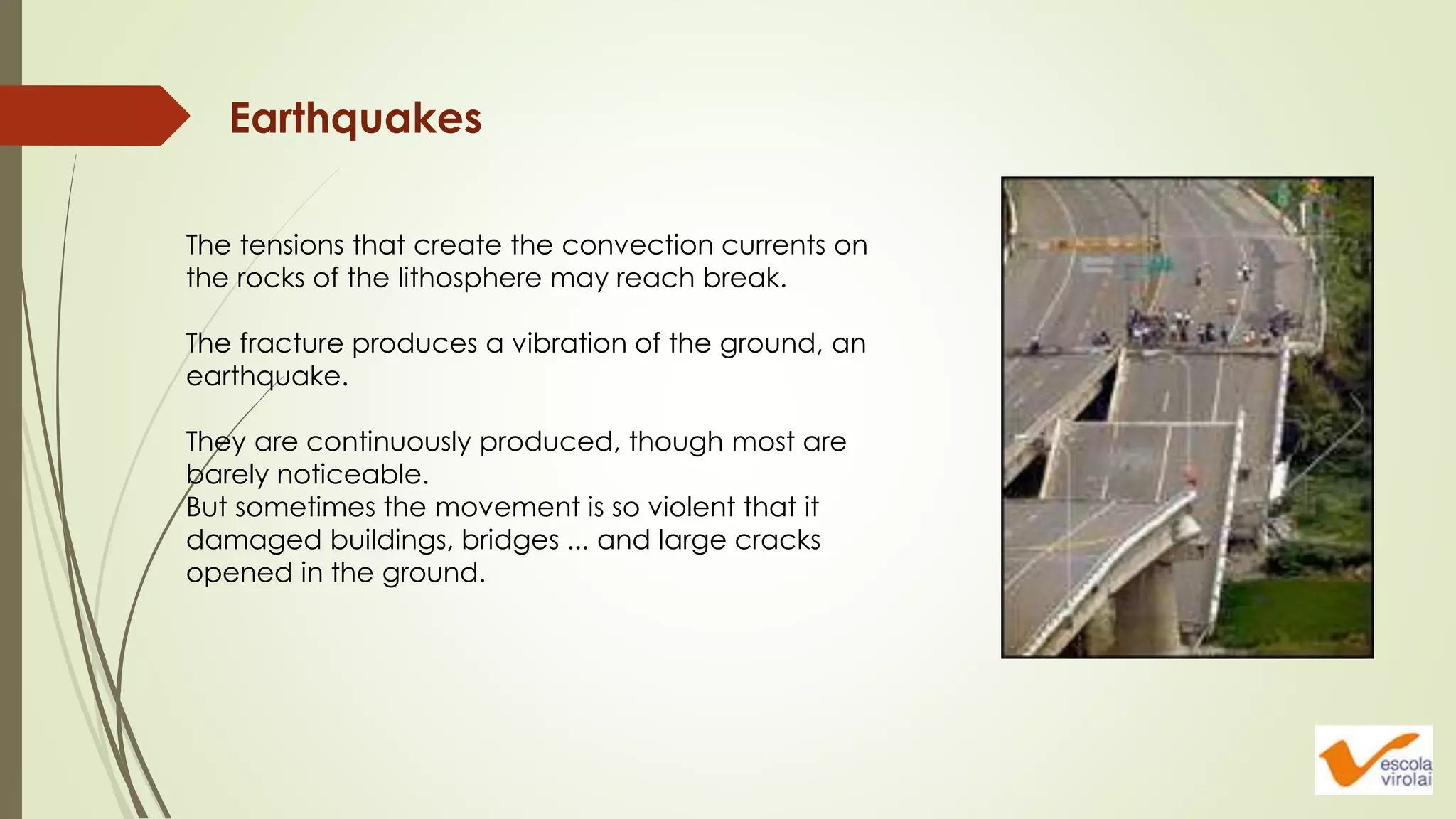 Earthquakes
The tensions that create the convection currents on
the rocks of the lithosphere may reach break.
The fracture produces a vibration of the ground, an
earthquake.
They are continuously produced, though most are
barely noticeable.
But sometimes the movement is so violent that it
damaged buildings, bridges ... and large cracks
opened in the ground.
 