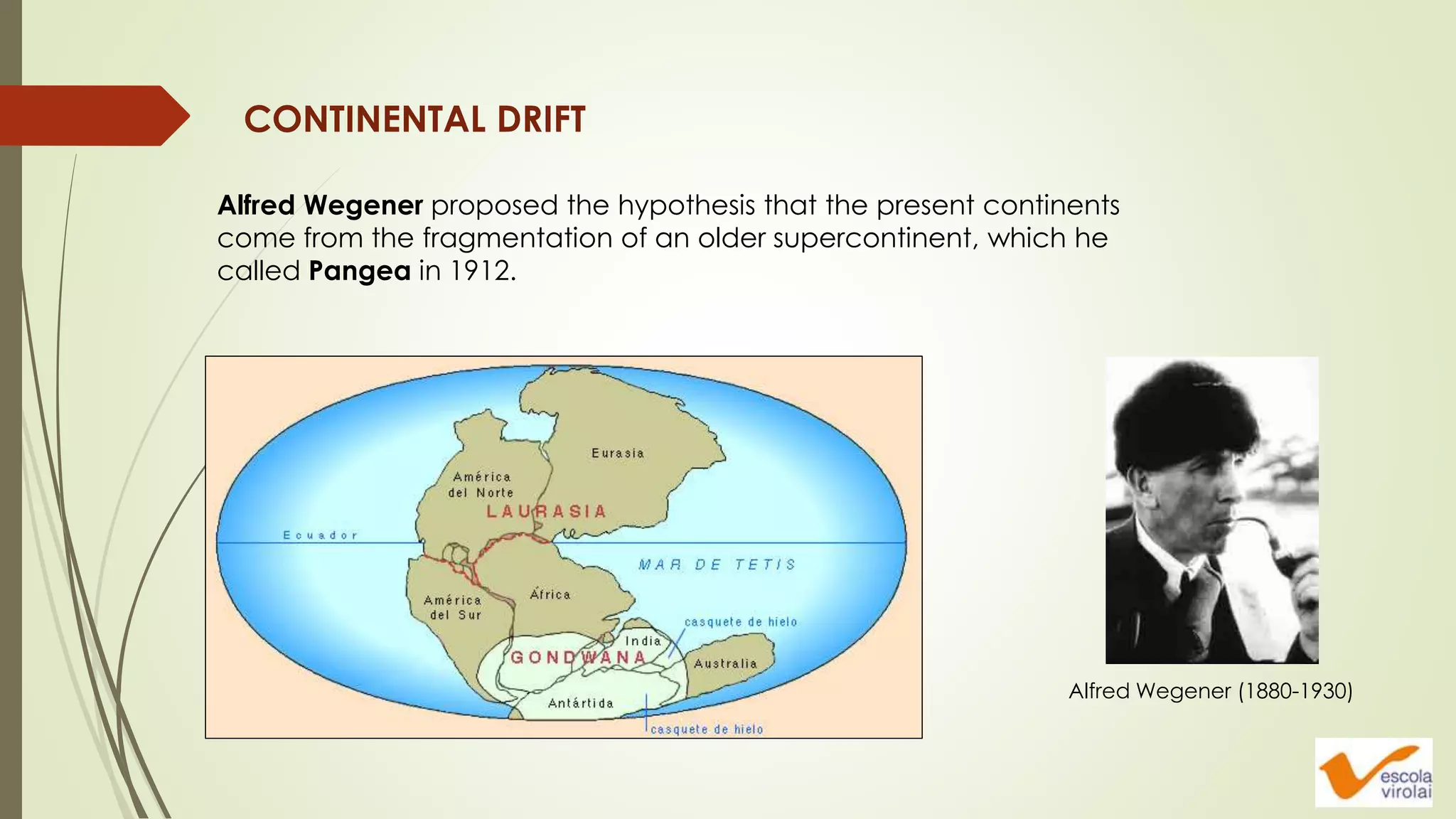 CONTINENTAL DRIFT
Alfred Wegener proposed the hypothesis that the present continents
come from the fragmentation of an older supercontinent, which he
called Pangea in 1912.
Alfred Wegener (1880-1930)
 