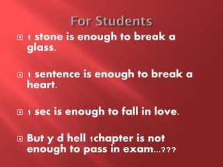    1 stone is enough to break a
    glass.

   1 sentence is enough to break a
    heart.

   1 sec is enough to fall in love.

   But y d hell 1chapter is not
    enough to pass in exam...???
 