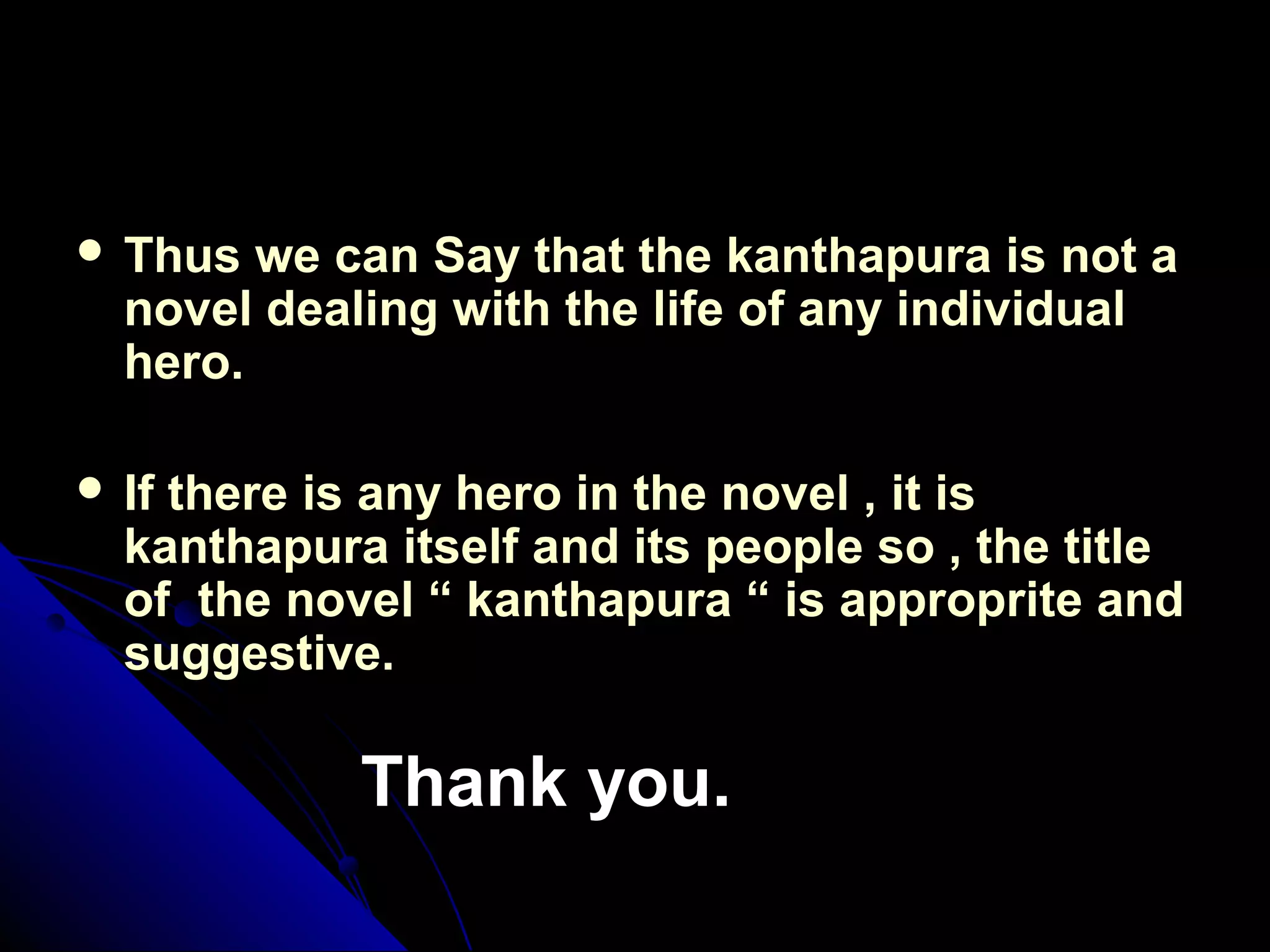  Thus we can Say that the kanthapura is not aThus we can Say that the kanthapura is not a
novel dealing with the life of any individualnovel dealing with the life of any individual
hero.hero.
 If there is any hero in the novel , it isIf there is any hero in the novel , it is
kanthapura itself and its people so , the titlekanthapura itself and its people so , the title
of the novel “ kanthapura “ is approprite andof the novel “ kanthapura “ is approprite and
suggestive.suggestive.
Thank you.Thank you.
 