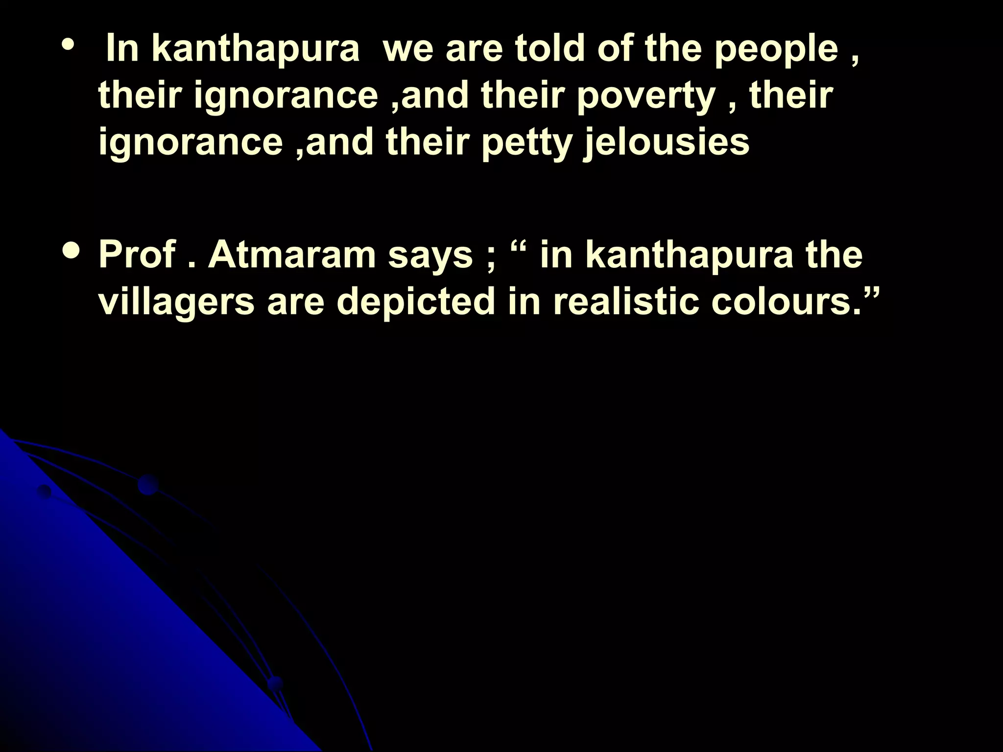 
In kanthapura we are told of the people ,In kanthapura we are told of the people ,
their ignorance ,and their poverty , theirtheir ignorance ,and their poverty , their
ignorance ,and their petty jelousiesignorance ,and their petty jelousies
 Prof . Atmaram says ; “ in kanthapura theProf . Atmaram says ; “ in kanthapura the
villagers are depicted in realistic colours.”villagers are depicted in realistic colours.”
 