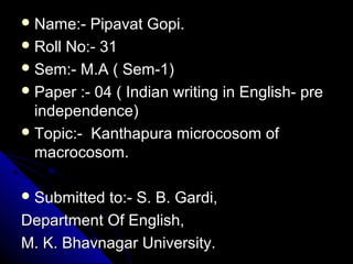  Name:- Pipavat Gopi.Name:- Pipavat Gopi.
 Roll No:- 31Roll No:- 31
 Sem:- M.A ( Sem-1)Sem:- M.A ( Sem-1)
 Paper :- 04 ( Indian writing in English- prePaper :- 04 ( Indian writing in English- pre
independence)independence)
 Topic:- Kanthapura microcosom ofTopic:- Kanthapura microcosom of
macrocosom.macrocosom.
 Submitted to:- S. B. Gardi,Submitted to:- S. B. Gardi,
Department Of English,Department Of English,
M. K. Bhavnagar University.M. K. Bhavnagar University.
 