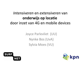 Intensiveren en extensiveren van 
onderwijs op locatie 
door inzet van 4G en mobile devices 
Joyce Parlevliet (UU) 
Nynke Bos (UvA) 
Sylvia Moes (VU) 
 