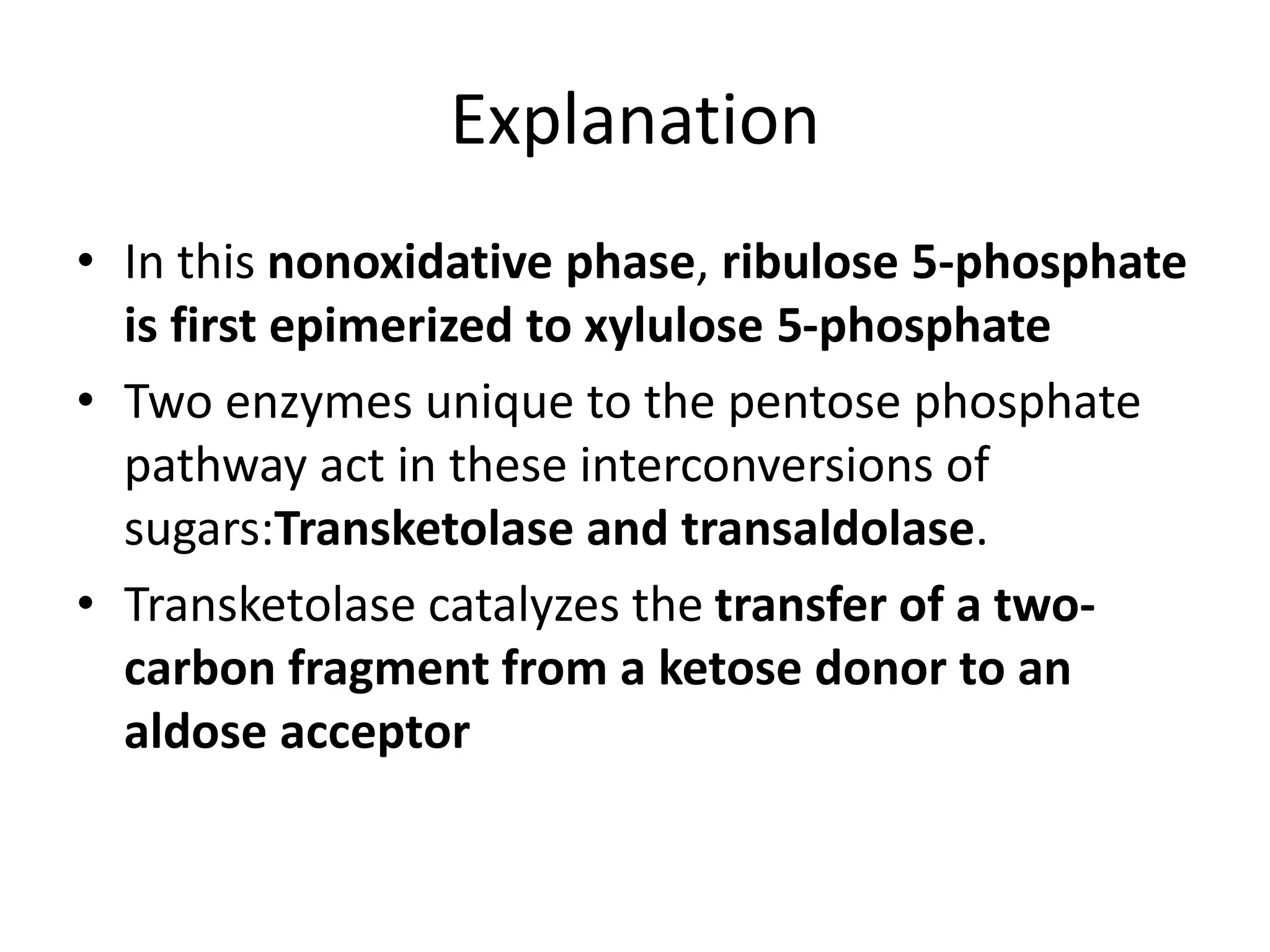 Explanation
• In this nonoxidative phase, ribulose 5-phosphate
is first epimerized to xylulose 5-phosphate
• Two enzymes unique to the pentose phosphate
pathway act in these interconversions of
sugars:Transketolase and transaldolase.
• Transketolase catalyzes the transfer of a two-
carbon fragment from a ketose donor to an
aldose acceptor
 