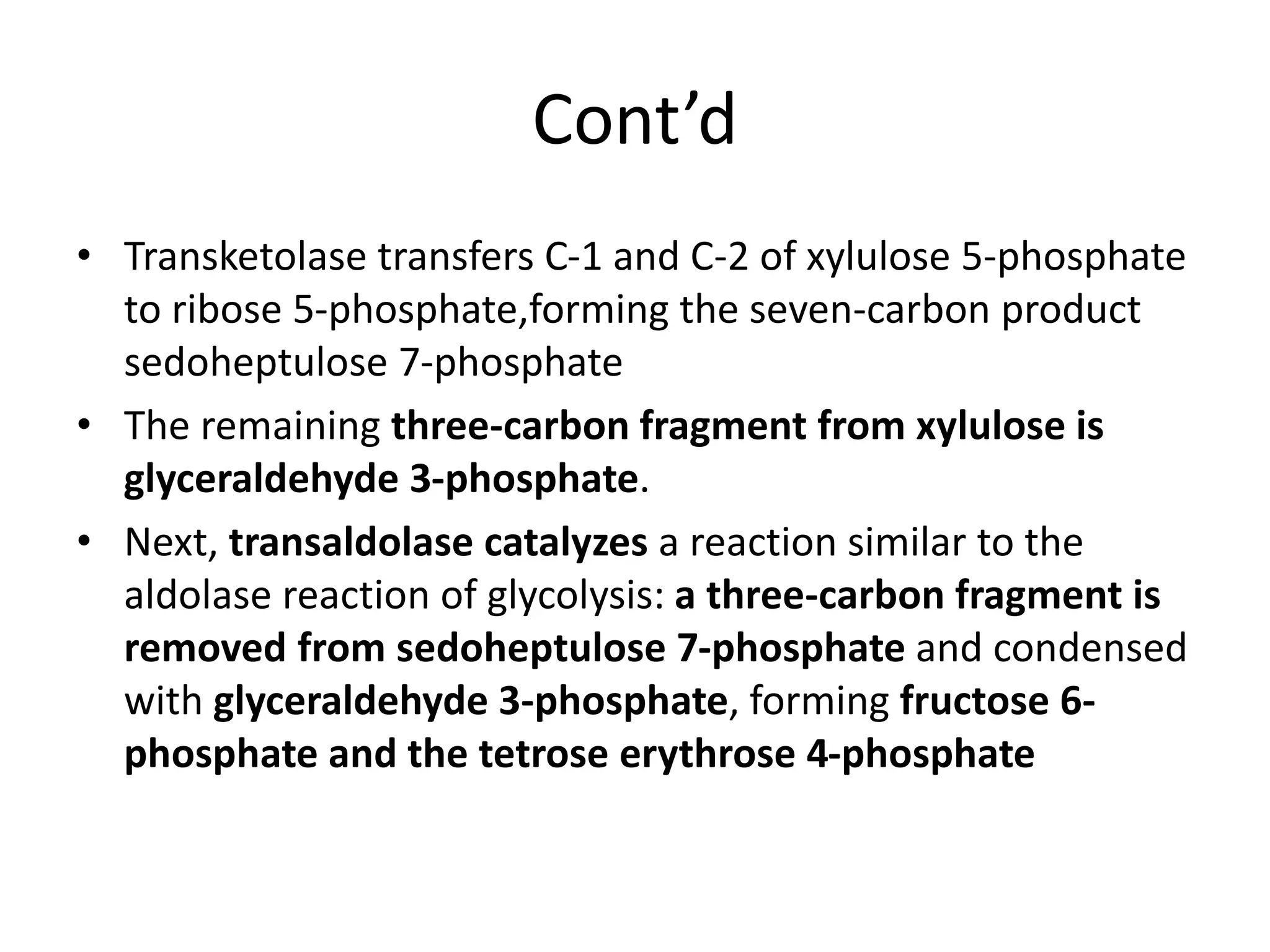 Cont’d
• Transketolase transfers C-1 and C-2 of xylulose 5-phosphate
to ribose 5-phosphate,forming the seven-carbon product
sedoheptulose 7-phosphate
• The remaining three-carbon fragment from xylulose is
glyceraldehyde 3-phosphate.
• Next, transaldolase catalyzes a reaction similar to the
aldolase reaction of glycolysis: a three-carbon fragment is
removed from sedoheptulose 7-phosphate and condensed
with glyceraldehyde 3-phosphate, forming fructose 6-
phosphate and the tetrose erythrose 4-phosphate
 