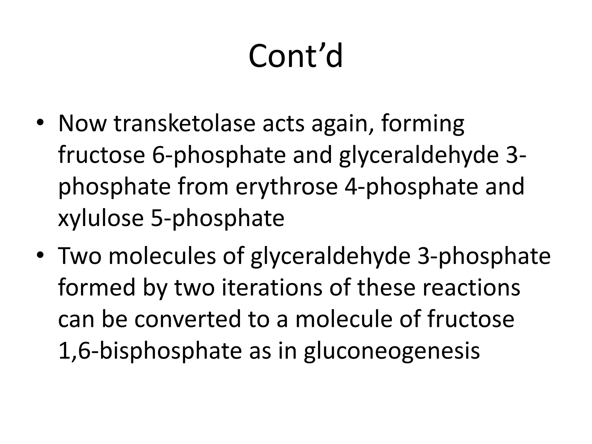 Cont’d
• Now transketolase acts again, forming
fructose 6-phosphate and glyceraldehyde 3-
phosphate from erythrose 4-phosphate and
xylulose 5-phosphate
• Two molecules of glyceraldehyde 3-phosphate
formed by two iterations of these reactions
can be converted to a molecule of fructose
1,6-bisphosphate as in gluconeogenesis
 