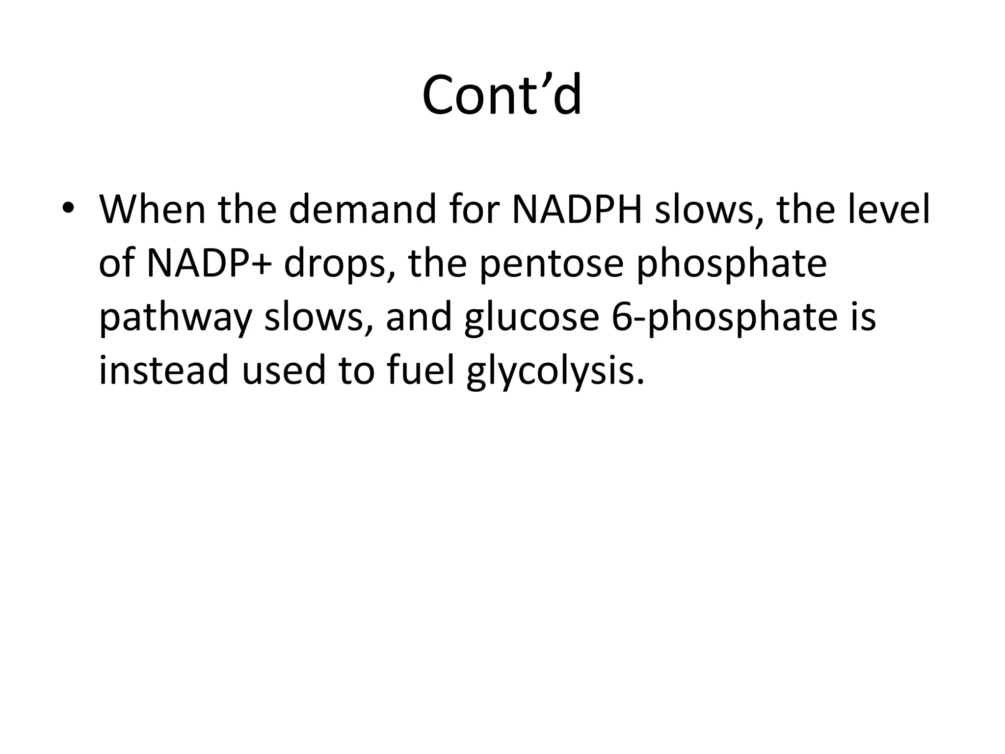 Cont’d
• When the demand for NADPH slows, the level
of NADP+ drops, the pentose phosphate
pathway slows, and glucose 6-phosphate is
instead used to fuel glycolysis.
 
