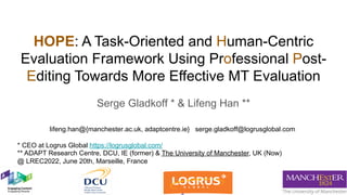 HOPE: A Task-Oriented and Human-Centric
Evaluation Framework Using Professional Post-
Editing Towards More Effective MT Evaluation
Serge Gladkoff * & Lifeng Han **
* CEO at Logrus Global https://logrusglobal.com/
** ADAPT Research Centre, DCU, IE (former) & The University of Manchester, UK (Now)
@ LREC2022, June 20th, Marseille, France
lifeng.han@{manchester.ac.uk, adaptcentre.ie} serge.gladkoff@logrusglobal.com
 
