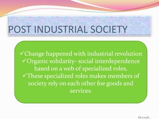 POST INDUSTRIAL SOCIETY
Change happened with industrial revolution
Organic solidarity- social interdependence
based on a web of specialized roles.
These specialized roles makes members of
society rely on each other foe goods and
services.
All is well...
 