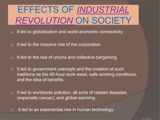 EFFECTS OF INDUSTRIAL
REVOLUTION ON SOCIETY
 It led to globalization and world economic connectivity.
 It led to the massive rise of the corporation.
 It led to the rise of unions and collective bargaining.
 It led to government oversight and the creation of such
traditions as the 40-hour work week, safe working conditions,
and the idea of benefits.
 It led to worldwide pollution, all sorts of related diseases
(especially cancer), and global warming
 It led to an exponential rise in human technology.
All is well...
 