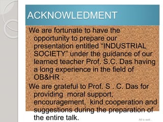 ACKNOWLEDMENT
We are fortunate to have the
opportunity to prepare our
presentation entitled “INDUSTRIAL
SOCIETY” under the guidance of our
learned teacher Prof. S.C. Das having
a long experience in the field of
OB&HR .
We are grateful to Prof. S . C. Das for
providing moral support,
encouragement, kind cooperation and
suggestions during the preparation of
the entire talk. All is well...
 