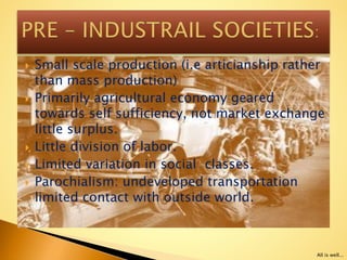  Small scale production (i.e articianship rather
than mass production)
 Primarily agricultural economy geared
towards self sufficiency, not market exchange
little surplus.
 Little division of labor.
 Limited variation in social classes.
 Parochialism: undeveloped transportation
limited contact with outside world.
All is well...
 
