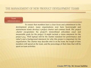 To ensure that members have a clear focus and commitment to the
development project, many organizations now have heavyweight and
autonomous teams develop a project charter and contract book. The project
charter encapsulates the project’s missionband articulates exact and
measurable goals for the project. It might include a vision statement for the
project (e.g., “Dell laptops will be the market standard for performance and
value”) and a background statement for why this project is important for the
organization. The charter may describe who is on the team, the length of time
members will spend on the team, and the percentage of their time that will be
spent on team activities.
Team
Administration
CreatePPTBy:M.Irwanhabibie
 