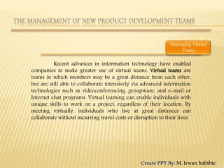 Recent advances in information technology have enabled
companies to make greater use of virtual teams. Virtual teams are
teams in which members may be a great distance from each other,
but are still able to collaborate intensively via advanced information
technologies such as videoconferencing, groupware, and e-mail or
Internet chat programs. Virtual teaming can enable individuals with
unique skills to work on a project, regardless of their location. By
meeting virtually, individuals who live at great distances can
collaborate without incurring travel costs or disruption to their lives.
CreatePPTBy:M.Irwanhabibie
 