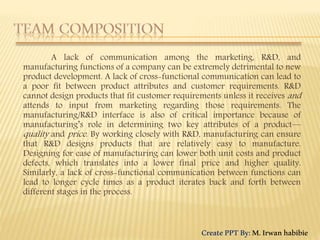 A lack of communication among the marketing, R&D, and
manufacturing functions of a company can be extremely detrimental to new
product development. A lack of cross-functional communication can lead to
a poor fit between product attributes and customer requirements. R&D
cannot design products that fit customer requirements unless it receives and
attends to input from marketing regarding those requirements. The
manufacturing/R&D interface is also of critical importance because of
manufacturing’s role in determining two key attributes of a product—
quality and price. By working closely with R&D, manufacturing can ensure
that R&D designs products that are relatively easy to manufacture.
Designing for ease of manufacturing can lower both unit costs and product
defects, which translates into a lower final price and higher quality.
Similarly, a lack of cross-functional communication between functions can
lead to longer cycle times as a product iterates back and forth between
different stages in the process.
CreatePPTBy:M.Irwanhabibie
 