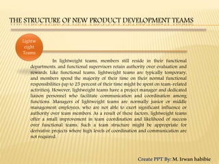 In lightweight teams, members still reside in their functional
departments, and functional supervisors retain authority over evaluation and
rewards. Like functional teams, lightweight teams are typically temporary,
and members spend the majority of their time on their normal functional
responsibilities (up to 25 percent of their time might be spent on team-related
activities). However, lightweight teams have a project manager and dedicated
liaison personnel who facilitate communication and coordination among
functions. Managers of lightweight teams are normally junior or middle
management employees, who are not able to exert significant influence or
authority over team members. As a result of these factors, lightweight teams
offer a small improvement in team coordination and likelihood of success
over functional teams. Such a team structure might be appropriate for
derivative projects where high levels of coordination and communication are
not required.
Lightw
eight
Teams
CreatePPTBy:M.Irwanhabibie
 