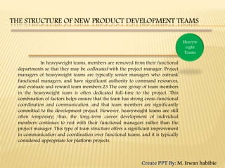 In heavyweight teams, members are removed from their functional
departments so that they may be collocated with the project manager. Project
managers of heavyweight teams are typically senior managers who outrank
functional managers, and have significant authority to command resources,
and evaluate and reward team members.23 The core group of team members
in the heavyweight team is often dedicated full-time to the project. This
combination of factors helps ensure that the team has strong cross-functional
coordination and communication, and that team members are significantly
committed to the development project. However, heavyweight teams are still
often temporary; thus, the long-term career development of individual
members continues to rest with their functional managers rather than the
project manager. This type of team structure offers a significant improvement
in communication and coordination over functional teams, and it is typically
considered appropriate for platform projects.
CreatePPTBy:M.Irwanhabibie
 