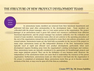 In autonomous teams, members are removed from their functional departments and
dedicated full-time (and often permanently) to the development team . Team members are
collocated with the project manager, who is a very senior person in the organization. The project
manager of an autonomous team is given full control over resources contributed from different
functional departments, and the project manager has exclusive authority over the evaluation and
reward of team members. Autonomous teams often do not conform to the operating procedures of
the rest of the organization; instead they are permitted to create their own policies, procedures, and
reward systems. Autonomous teams are also held fully accountable for the success of the project; in
many ways, autonomous teams act like independent divisions of the firm. Autonomous teams
typically excel at rapid and efficient new product development, particularly when such
development requires breaking away from the organization’s existing technologies and routines.
Thus, autonomous teams are typically considered to be appropriate for breakthrough projects and
some major platform projects. They can be the birthplace of new business units. However, the
independence of the autonomous teams can cause them to underutilize the resources of the parent
organization. Furthermore, autonomous teams are often hard to fold back into the organization if
the project is completed or terminated. Many autonomous teams thus go on to become separate
divisions of the firm, or may even be spun off of the firm as a subsidiary.
CreatePPTBy:M.Irwanhabibie
 