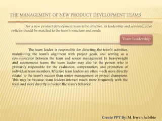 For a new product development team to be effective, its leadership and administrative
policies should be matched to the team’s structure and needs.
The team leader is responsible for directing the team’s activities,
maintaining the team’s alignment with project goals, and serving as a
communicator between the team and senior management. In heavyweight
and autonomous teams, the team leader may also be the person who is
primarily responsible for the evaluation, compensation, and promotion of
individual team members. Effective team leaders are often much more directly
related to the team’s success than senior management or project champions.
This may be because team leaders interact much more frequently with the
team and more directly influence the team’s behavior.
Team Leadership
CreatePPTBy:M.Irwanhabibie
 
