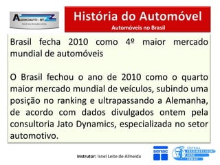 Automóveis no Brasil

Brasil fecha 2010 como 4º maior mercado
mundial de automóveis

O Brasil fechou o ano de 2010 como o quarto
maior mercado mundial de veículos, subindo uma
posição no ranking e ultrapassando a Alemanha,
de acordo com dados divulgados ontem pela
consultoria Jato Dynamics, especializada no setor
automotivo.
                Instrutor: Isnel Leite de Almeida
 
