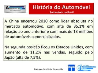 Automóveis no Brasil


A China encerrou 2010 como líder absoluta no
mercado automotivo, com alta de 35,1% em
relação ao ano anterior e com mais de 13 milhões
de automóveis comercializados.

Na segunda posição ficou os Estados Unidos, com
aumento de 11,2% nas vendas, seguido pelo
Japão (alta de 7,5%).

                Instrutor: Isnel Leite de Almeida
 