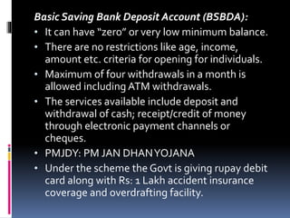 Basic Saving Bank Deposit Account (BSBDA):
• It can have “zero” or very low minimum balance.
• There are no restrictions like age, income,
amount etc. criteria for opening for individuals.
• Maximum of four withdrawals in a month is
allowed including ATM withdrawals.
• The services available include deposit and
withdrawal of cash; receipt/credit of money
through electronic payment channels or
cheques.
• PMJDY: PM JAN DHANYOJANA
• Under the scheme the Govt is giving rupay debit
card along with Rs: 1 Lakh accident insurance
coverage and overdrafting facility.
 