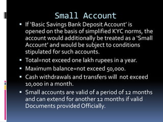Small Account
 If ‘Basic Savings Bank Deposit Account’ is
opened on the basis of simplified KYC norms, the
account would additionally be treated as a ‘Small
Account’ and would be subject to conditions
stipulated for such accounts.
 Total=not exceed one lakh rupees in a year.
 Maximum balance=not exceed 50,000.
 Cash withdrawals and transfers will not exceed
10,000 in a month.
 Small accounts are valid of a period of 12 months
and can extend for another 12 months if valid
Documents provided Officially.
 