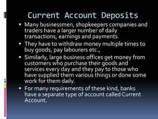Current Account Deposits
 Many businessmen, shopkeepers companies and
traders have a larger number of daily
transactions, earnings and payments.
 They have to withdraw money multiple times to
buy goods, pay labourers etc.,
 Similarly, large business offices get money from
customers who purchase their goods and
services every day and they pay to those who
have supplied them various things or done some
work for them daily.
 For many requirements of these kind, banks
have a separate type of account called Current
Account.
 
