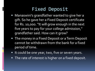 Fixed Deposit
 Manaswini’s grandfather wanted to give her a
gift. So he gave her a Fixed Deposit certificate
for Rs. 10,000. “It will grow enough in the next
five years to pay for your college admission,”
grandfather said. How can it grow?
 The money in a Fixed Deposit or aTerm Deposit
cannot be withdrawn from the bank for a fixed
period of time.
 It could be one year, two, five or seven years.
 The rate of interest is higher on a fixed deposit.
 